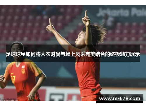 足球球星如何将大衣时尚与场上风采完美结合的终极魅力展示