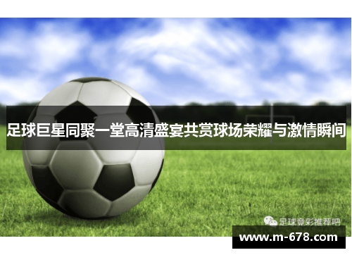 足球巨星同聚一堂高清盛宴共赏球场荣耀与激情瞬间