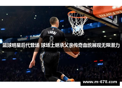 篮球明星后代登场 球场上继承父亲传奇血统展现无限潜力